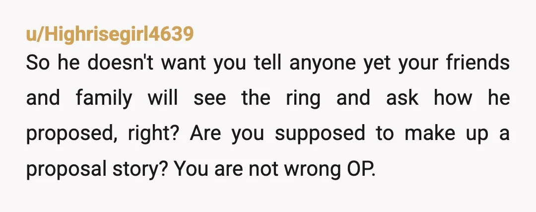 u/Highrisegirl4639 So he doesn't want you tell anyone yet your friends and family will see the ring and ask how he proposed, right? Are you supposed to make up a...