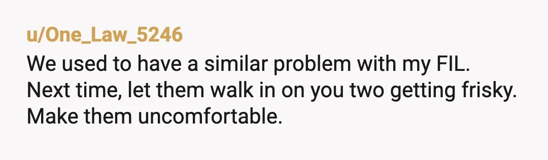 u/One_Law_5246
We used to have a similar problem with my FIL.
Next time, let them walk in on you two getting frisky.
Make them uncomfortable.