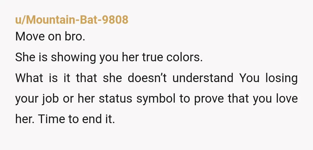 u/blonde1psp NTA she showed you she was only into your relationship for the things you could buy her, she didn't care you didn't have a job, she expected to get...