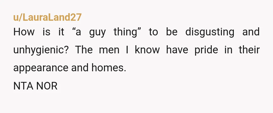 u/LauraLand27
How is it “a guy thing” to be disgusting and unhygienic? The men I know have pride in their appearance and homes.
NTA NOR