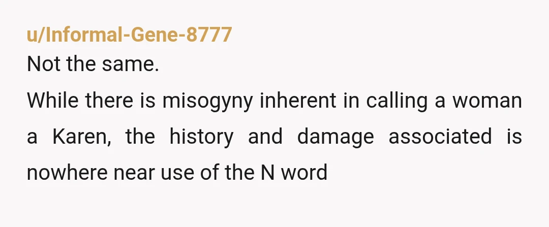 u/Technical-Routine-75
Calling someone a Karen is a comment on their behavior.
The other is a racial slur, hate speech.
The two are not even part of the same universe.