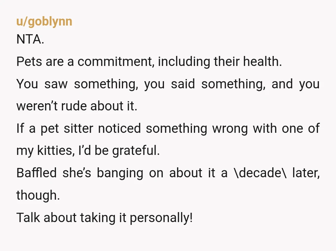 u/goblynn NTA. Pets are a commitment, including their health. You saw something, you said something, and you weren’t rude about it. If a pet sitter noticed something wrong with one...