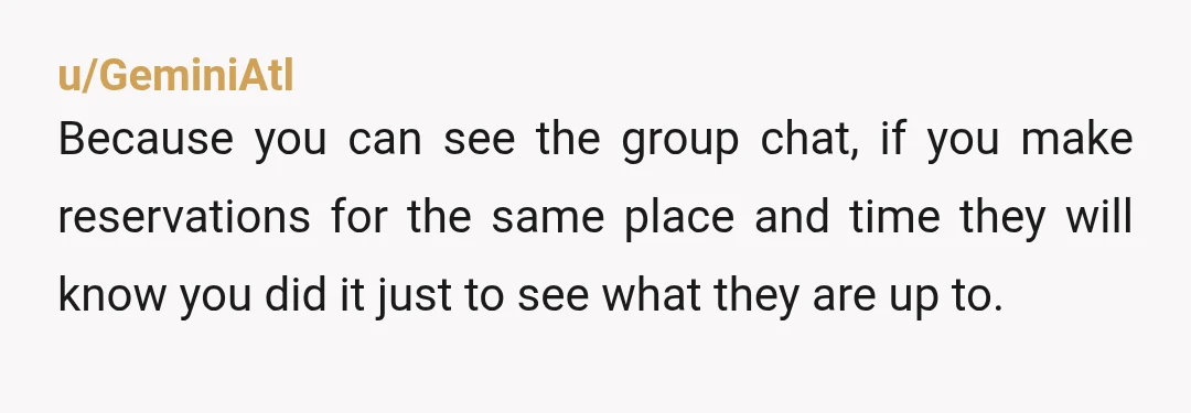 u/GeminiAtl Because you can see the group chat, if you make reservations for the same place and time they will know you did it just to see what they are...