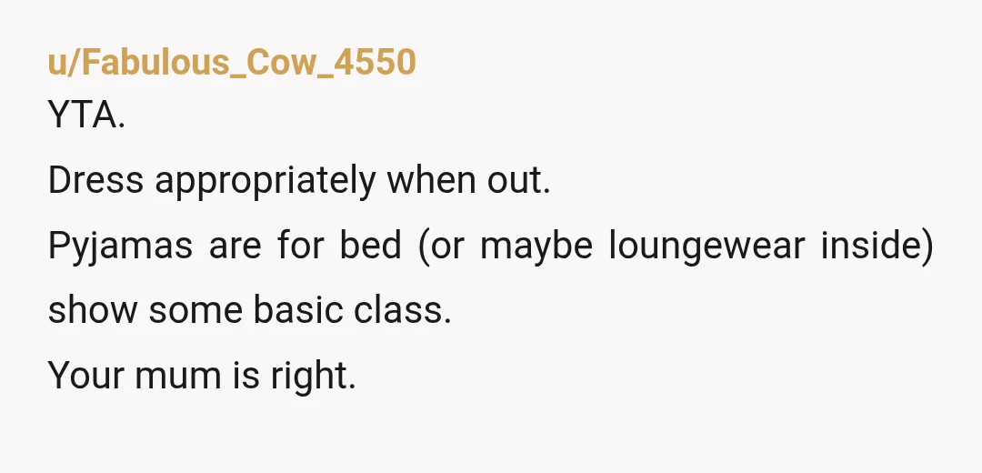 u/Easy-Point808
These days the line between bedroom wear and outside wear has been blurred a lot.
As long as your pyjamas are clean and not indecent, I'd say you're fine.