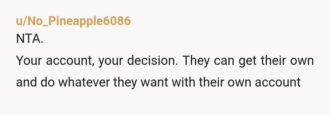 u/MemphisUncle-2002
NTA.
Their entitlement knows no bounds.
Whomever pays the subscription chooses who gets to watch the content.
I'd also recommend changing your password.