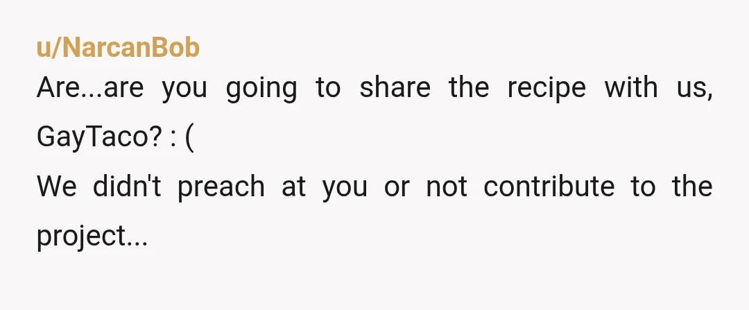 u/NarcanBob
Are...are you going to share the recipe with us, GayTaco? : (
We didn't preach at you or not contribute to the project...