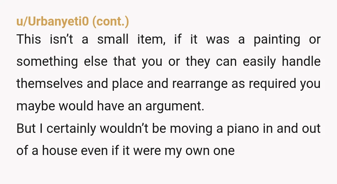 u/SnooSprouts6437 YTA. Your sister was also a little demanding when it came to wanting stuff, but if you want the piano, you're responsible for the moving and storage. You can't...