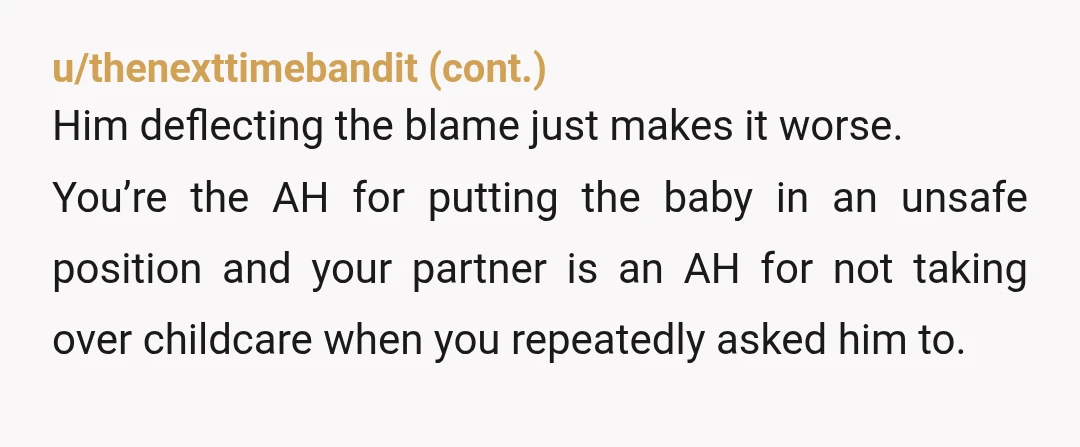 u/wedised5643 NTA. You asked him multiple times to go to the baby, and he chose to comfort you first instead of making sure your 7.5-month-old was safe. Once you asked...