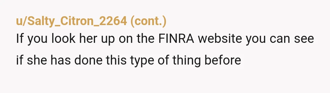 u/mdlesq Start at FINRA broker check at FINRA.com. You can look her up and see what broker/dealer she works through (Source: I am an independent financial advisor and an attorney))....
