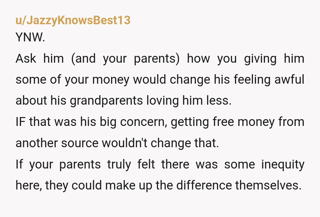 u/actuallywaffles He's 18. $4000 is plenty to buy a starter car. You don't owe him anything. You earned it by helping your grandparents. He's only 3 years younger, it's not...