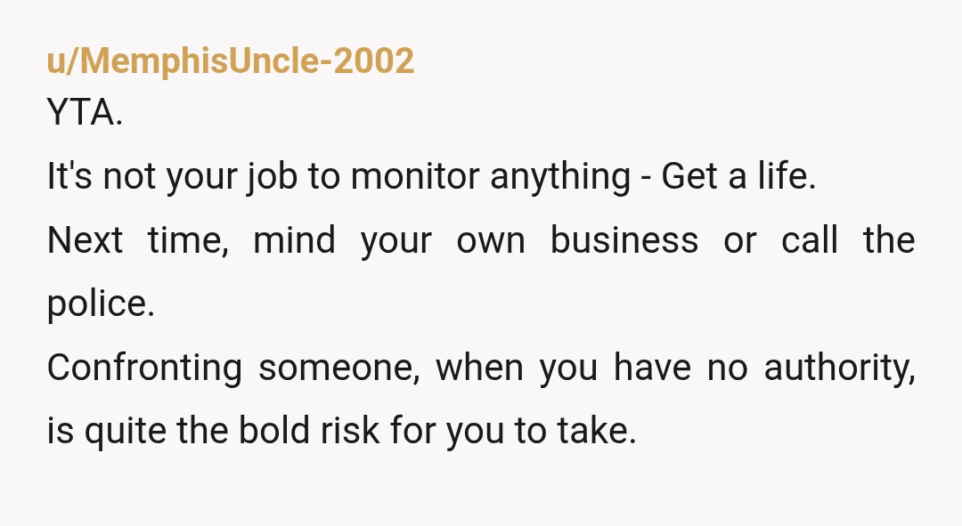 u/MemphisUncle-2002 YTA. It's not your job to monitor anything - Get a life. Next time, mind your own business or call the police. Confronting someone, when you have no authority,...