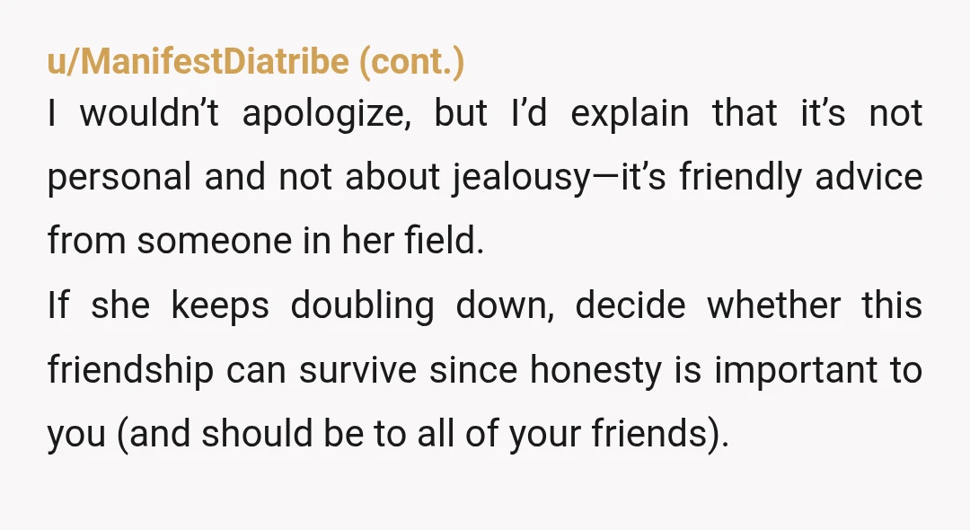 u/ShannaraRose NTA, IMO - but I don't think that you are going to be able to remain friends with her or keep the peace without apologizing. Do you want to...