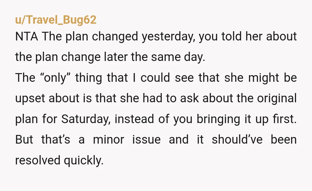 u/Travel_Bug62 NTA The plan changed yesterday, you told her about the plan change later the same day. The “only” thing that I could see that she might be upset about...