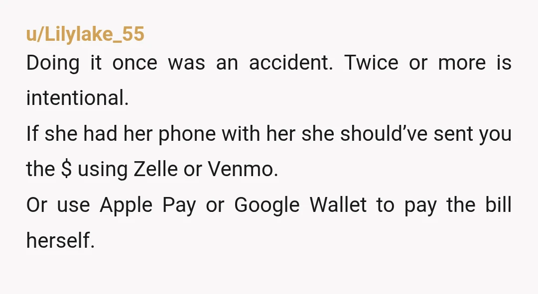 u/Lilylake_55 Doing it once was an accident. Twice or more is intentional. If she had her phone with her she should’ve sent you the $ using Zelle or Venmo. Or...
