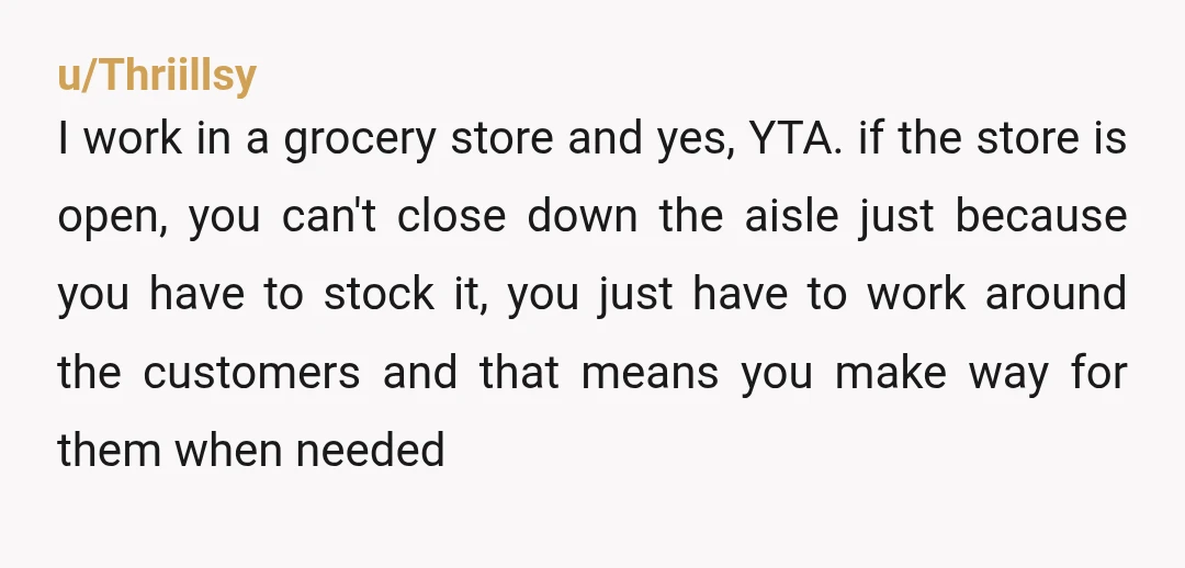 u/Thriillsy I work in a grocery store and yes, YTA. if the store is open, you can't close down the aisle just because you have to stock it, you just...