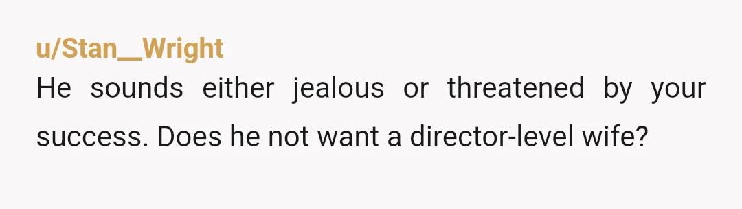 u/AStudyinViolet NTA. I think one of two things is happening. 1. He isn't happy for you (jealous? Threatened?) or 2. He has a very different love language and the two...