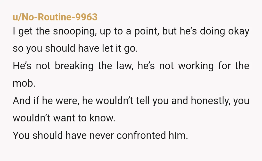 u/_iusuallydont_
Mild YTA.
I get the curiosity but you went way too far by popping up in his town to snoop instead of just asking him.
Edit: typo