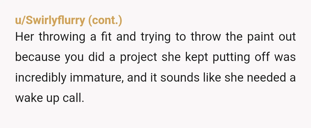 u/CarrotGratin Listen, you don't need permission to paint your own living room; she was out of line there, especially considering you own the house. But possibly Y t a for...