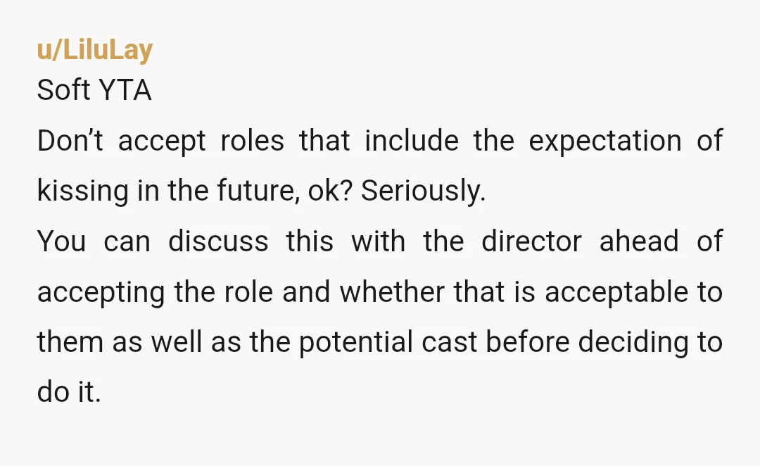 u/LiluLay Soft YTA Don’t accept roles that include the expectation of kissing in the future, ok? Seriously. You can discuss this with the director ahead of accepting the role and...
