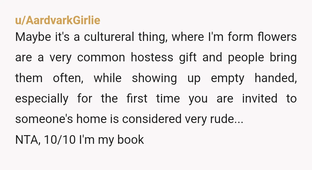 u/AardvarkGirlie Maybe it's a cultureral thing, where I'm form flowers are a very common hostess gift and people bring them often, while showing up empty handed, especially for the first...