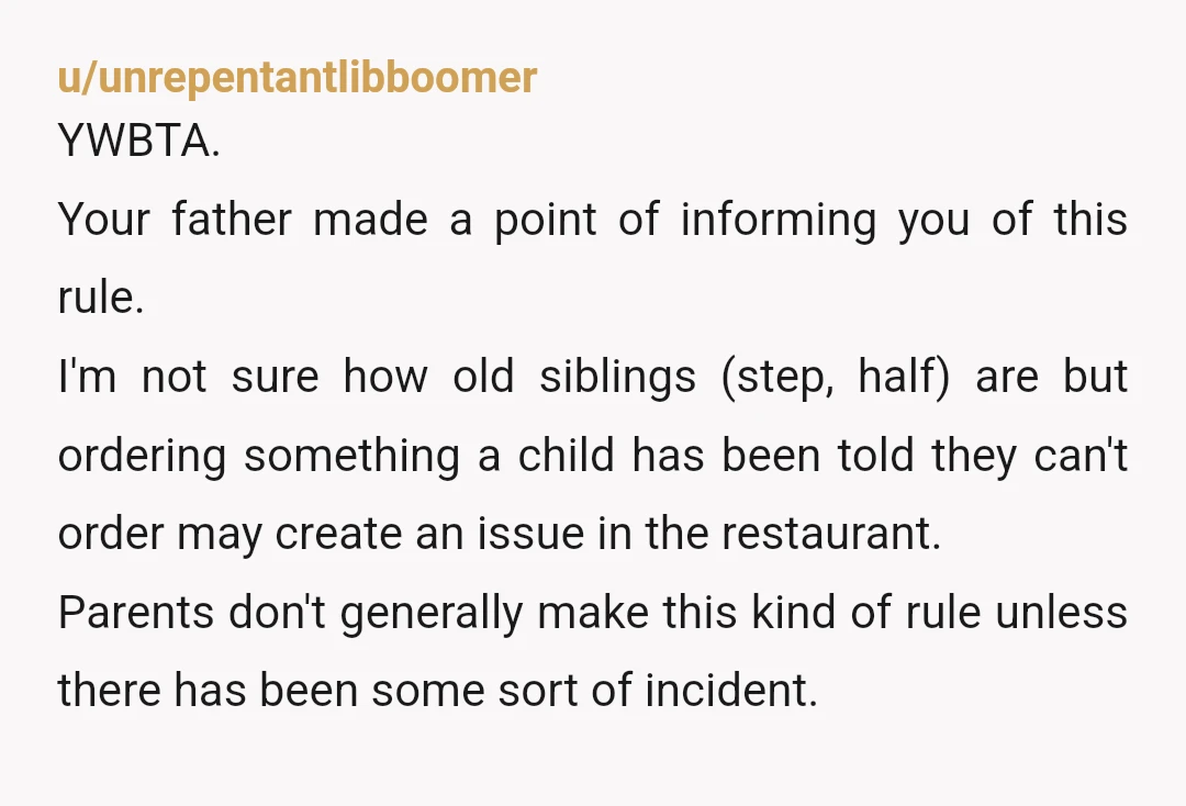 u/unrepentantlibboomer YWBTA. Your father made a point of informing you of this rule. I'm not sure how old siblings (step, half) are but ordering something a child has been told...