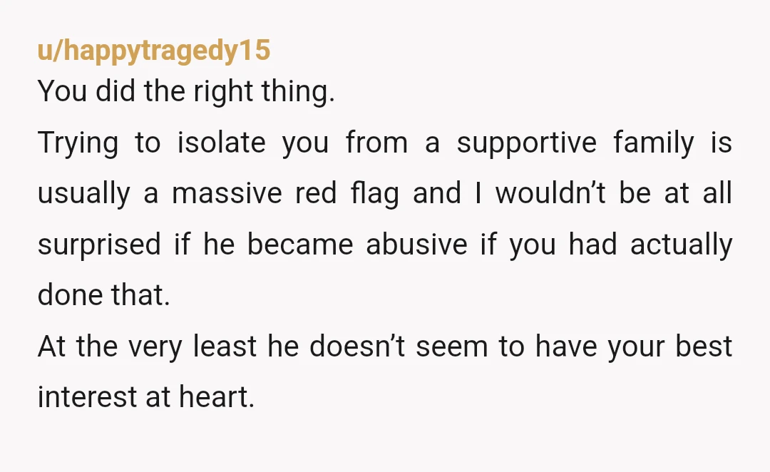 u/hekats NTA He sounds extremely manipulative and like he was trying to isolate you. I do have some questions. You said you know your family is overbearing. Do you think...