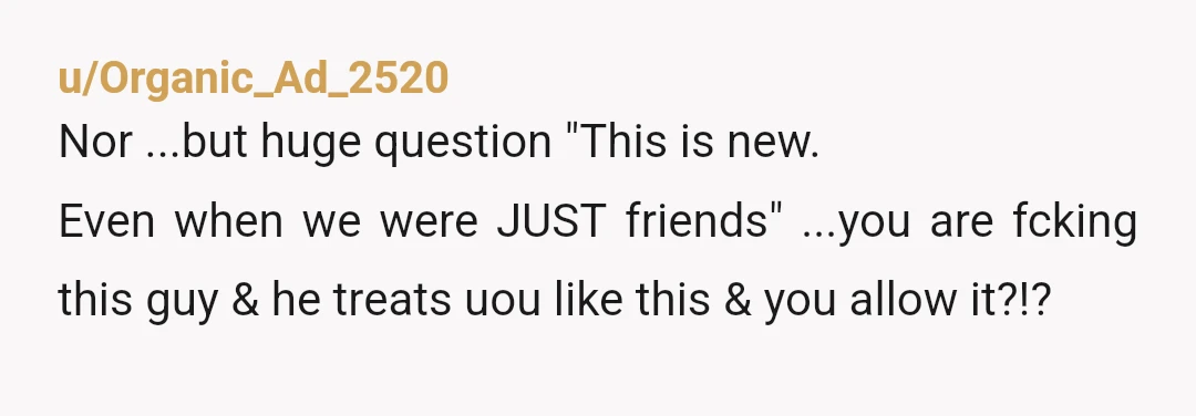 u/Organic_Ad_2520 Nor ...but huge question "This is new. Even when we were JUST friends" ...you are fcking this guy & he treats uou like this & you allow it?!? I...