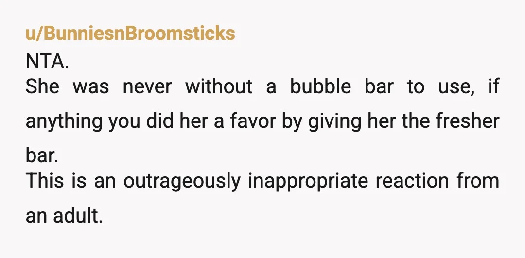 u/BunniesnBroomsticks NTA. She was never without a bubble bar to use, if anything you did her a favor by giving her the fresher bar. This is an outrageously inappropriate reaction...