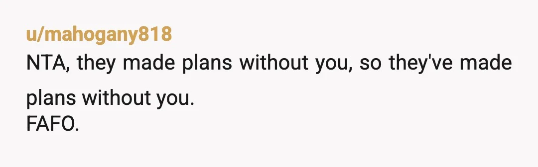 u/mahogany818
NTA, they made plans without you, so they've made plans without you.
FAFO.