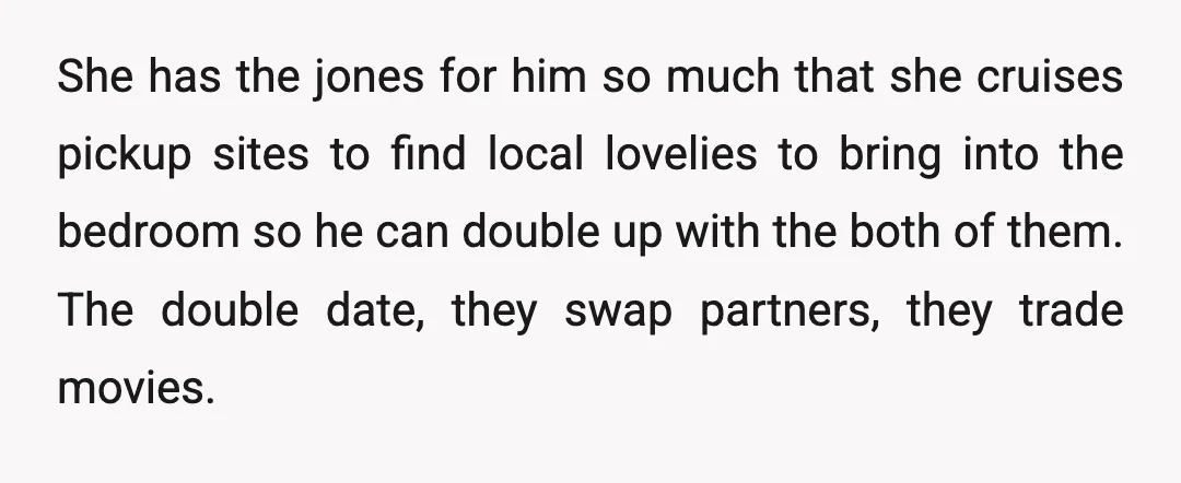 She has the jones for him so much that she cruises pickup sites to find local lovelies to bring into the bedroom so he can double up with the both...