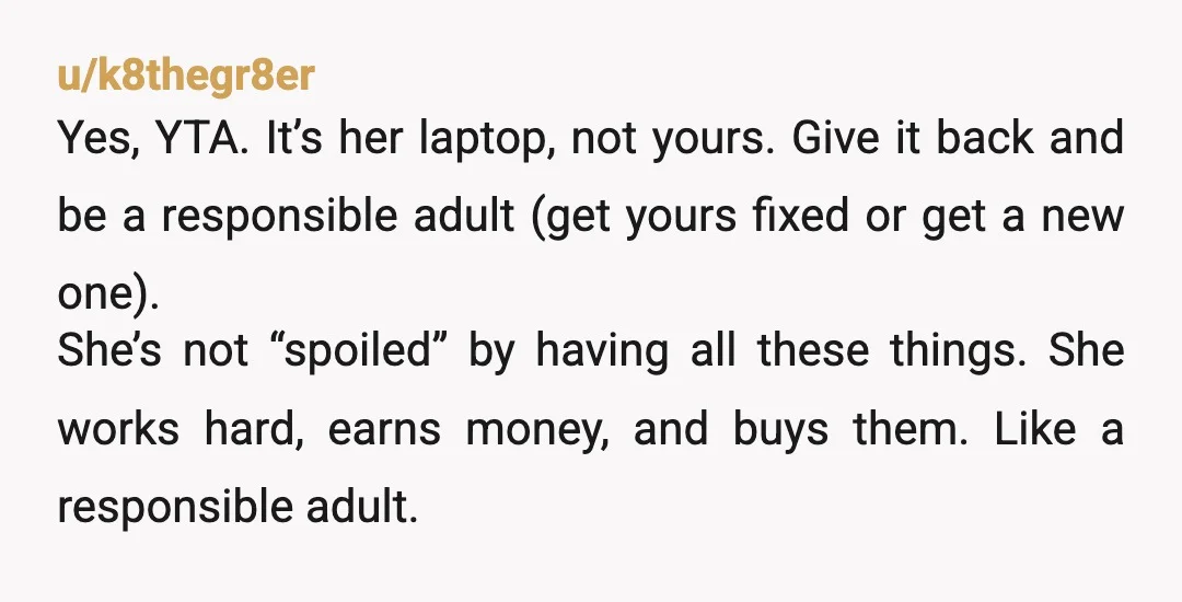 u/k8thegr8er Yes, YTA. It’s her laptop, not yours. Give it back and be a responsible adult (get yours fixed or get a new one). She’s not “spoiled” by having all...