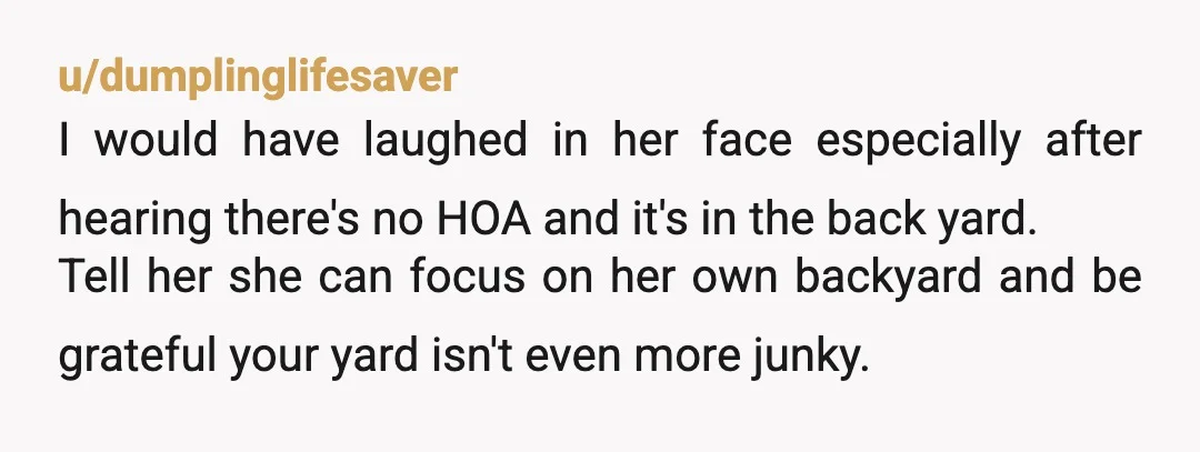 u/dumplinglifesaver I would have laughed in her face especially after hearing there's no HOA and it's in the back yard. Tell her she can focus on her own backyard and...