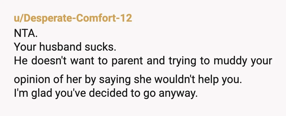 u/Desperate-Comfort-12 NTA. Your husband sucks. He doesn't want to parent and trying to muddy your opinion of her by saying she wouldn't help you. I'm glad you've decided to go...