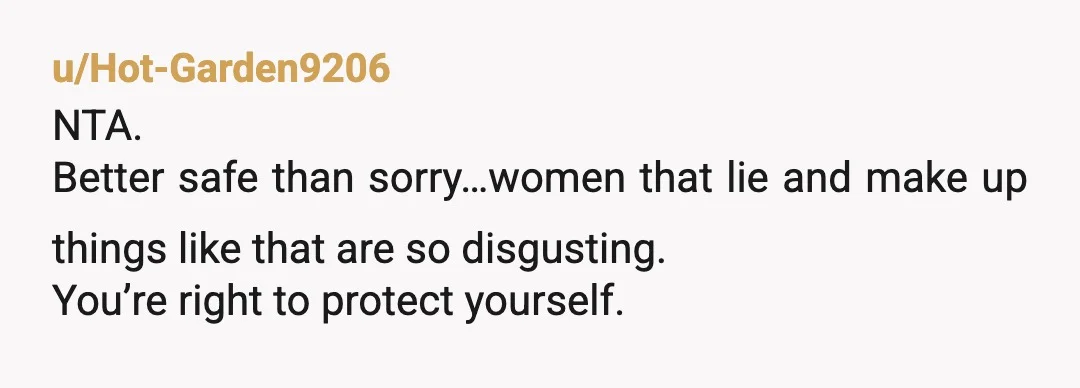 u/Hot-Garden9206
NTA.
Better safe than sorry…women that lie and make up things like that are so disgusting.
You’re right to protect yourself.