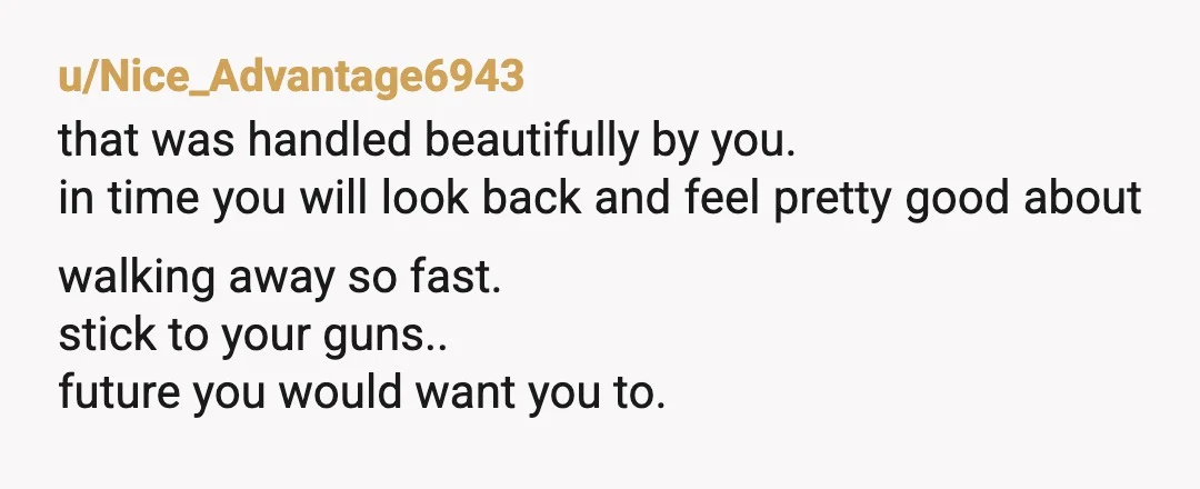 u/Nice_Advantage6943 that was handled beautifully by you. in time you will look back and feel pretty good about walking away so fast. stick to your guns.. future you would want...