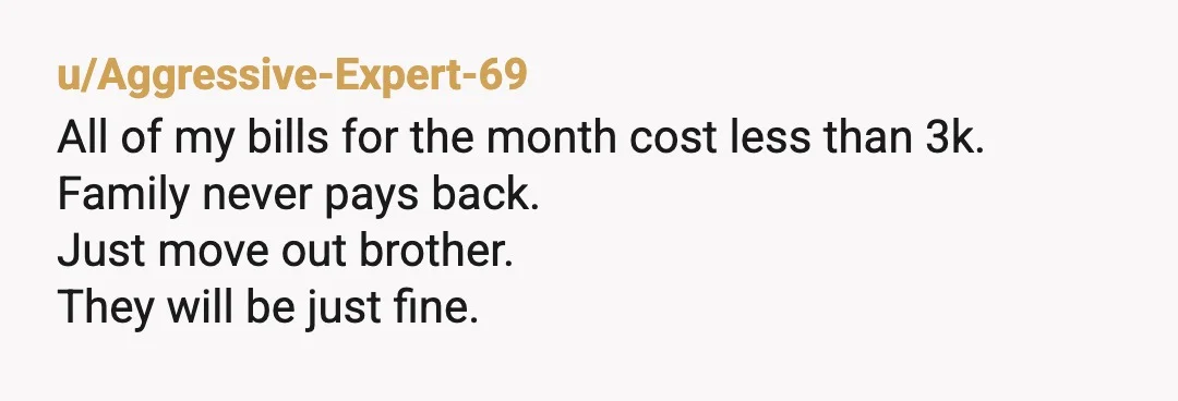 u/Aggressive-Expert-69
All of my bills for the month cost less than 3k.
Family never pays back.
Just move out brother.
They will be just fine.