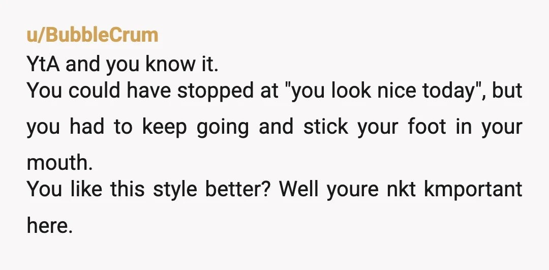 u/BubbleCrum YtA and you know it. You could have stopped at "you look nice today", but you had to keep going and stick your foot in your mouth. You like...