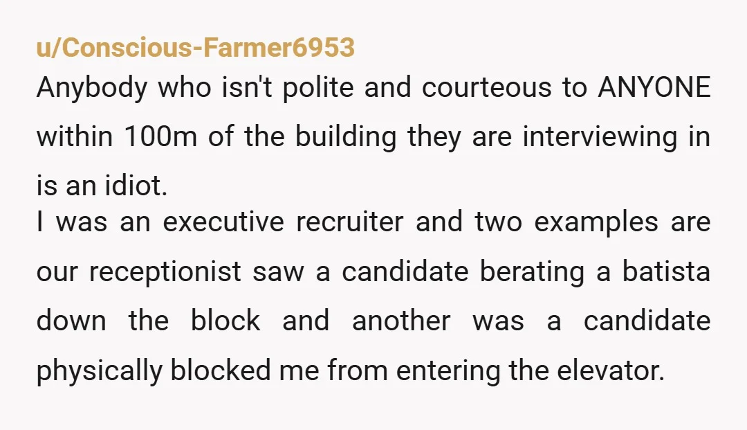 u/Conscious-Farmer6953 Anybody who isn't polite and courteous to ANYONE within 100m of the building they are interviewing in is an idiot. I was an executive recruiter and two examples are...