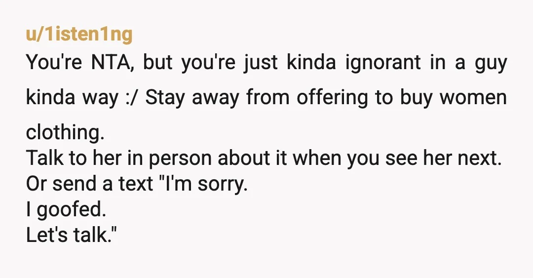 u/1isten1ng You're NTA, but you're just kinda ignorant in a guy kinda way :/ Stay away from offering to buy women clothing. Talk to her in person about it when...