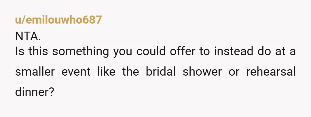 u/emilouwho687
NTA.
Is this something you could offer to instead do at a smaller event like the bridal shower or rehearsal dinner?