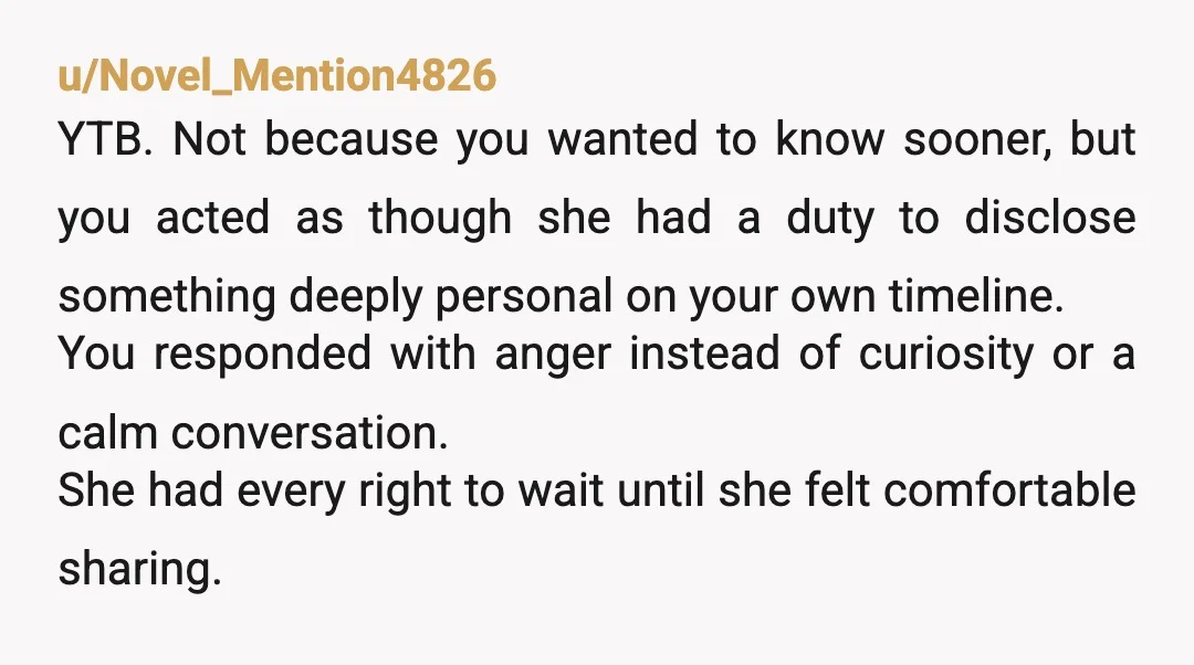 u/Novel_Mention4826 YTB. Not because you wanted to know sooner, but you acted as though she had a duty to disclose something deeply personal on your own timeline. You responded with anger...