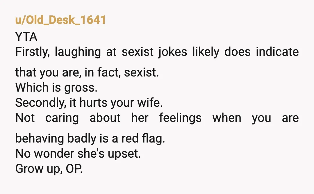 u/Old_Desk_1641 YTA Firstly, laughing at sexist jokes likely does indicate that you are, in fact, sexist. Which is gross. Secondly, it hurts your wife. Not caring about her feelings when...