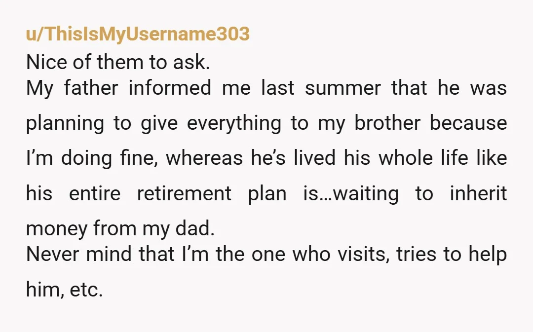 u/ThisIsMyUsername303 Nice of them to ask. My father informed me last summer that he was planning to give everything to my brother because I’m doing fine, whereas he’s lived his...