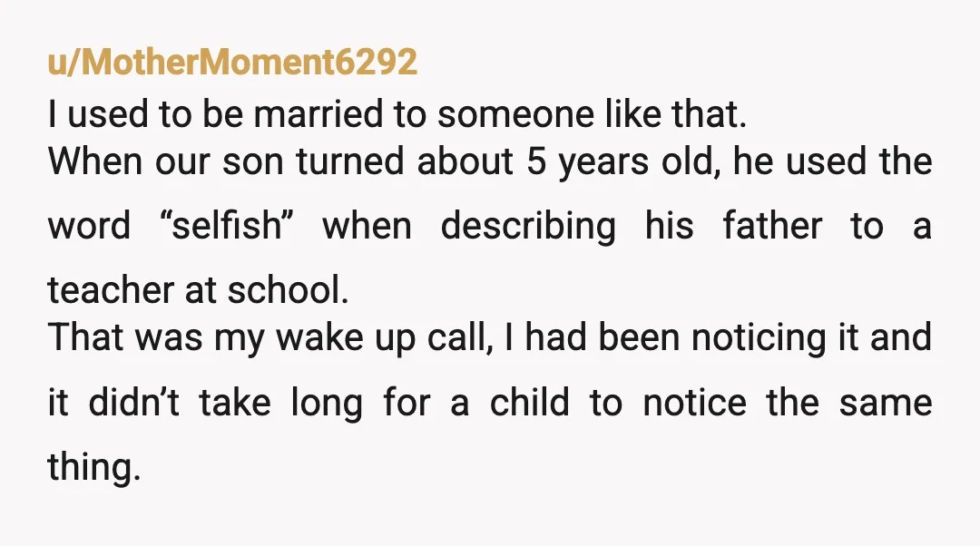 u/MotherMoment6292 I used to be married to someone like that. When our son turned about 5 years old, he used the word “selfish” when describing his father to a teacher...