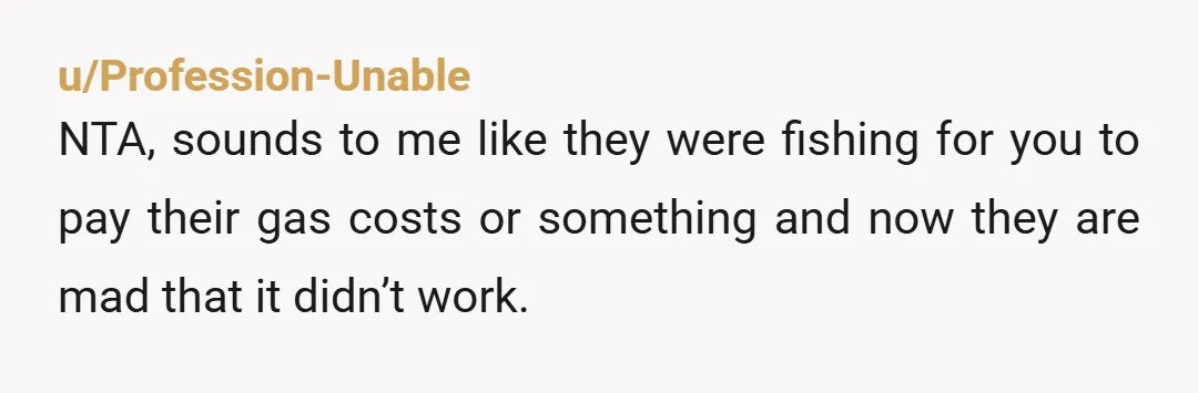 u/Profession-Unable
NTA, sounds to me like they were fishing for you to pay their gas costs or something and now they are mad that it didn’t work.