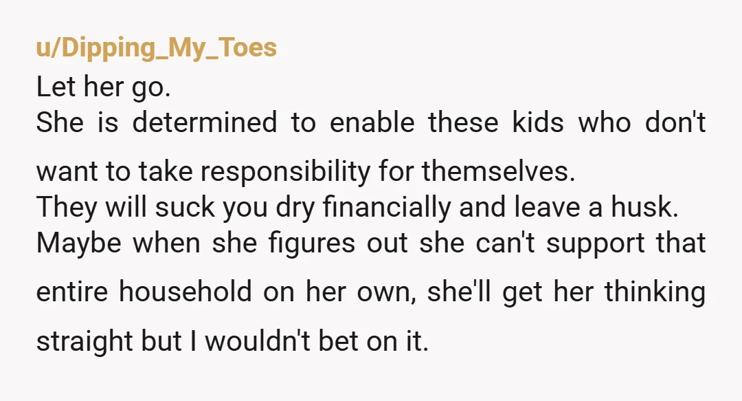 u/Dipping_My_Toes Let her go. She is determined to enable these kids who don't want to take responsibility for themselves. They will suck you dry financially and leave a husk. Maybe...
