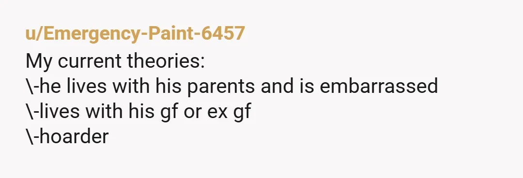 u/Emergency-Paint-6457 My current theories: \-he lives with his parents and is embarrassed \-lives with his gf or ex gf \-hoarder