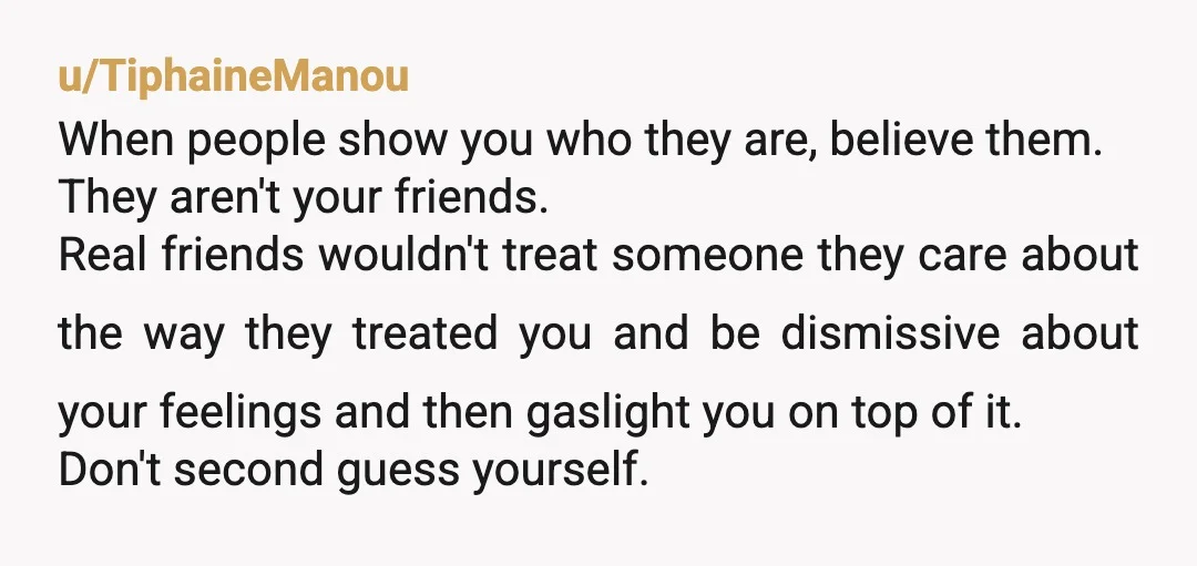 u/TiphaineManou When people show you who they are, believe them. They aren't your friends. Real friends wouldn't treat someone they care about the way they treated you and be dismissive...