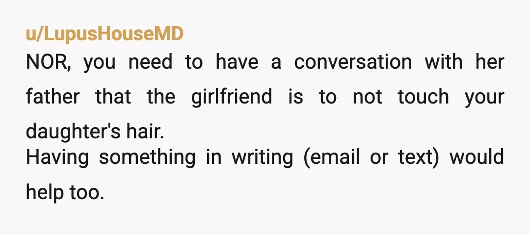 u/LupusHouseMD NOR, you need to have a conversation with her father that the girlfriend is to not touch your daughter's hair. Having something in writing (email or text) would help...