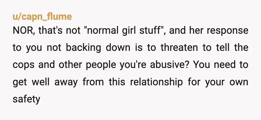 u/capn_flume NOR, that's not "normal girl stuff", and her response to you not backing down is to threaten to tell the cops and other people you're abusive? You need to...